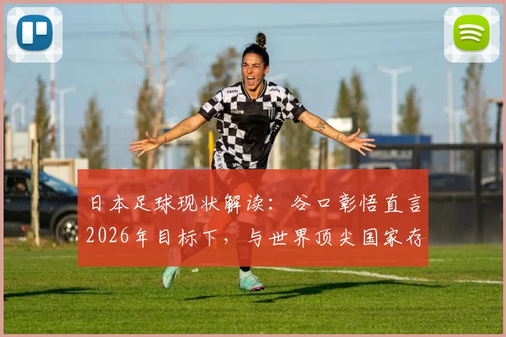 日本足球现状解读：谷口彰悟直言2026年目标下，与世界顶尖国家存在显著鸿沟