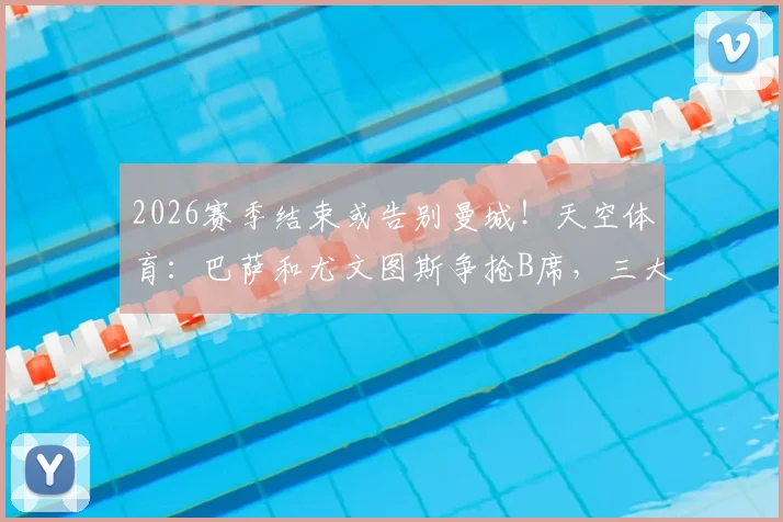 2026赛季结束或告别曼城！天空体育：巴萨和尤文图斯争抢B席，三大潜在下家优劣分析