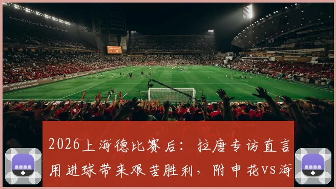 2026上海德比赛后：拉唐专访直言用进球带来艰苦胜利，附申花vs海港全场进球集锦视频与深度复盘