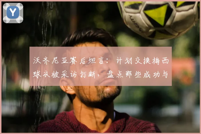 沃齐尼亚赛后坦言：计划交换梅西球衣被采访打断，盘点那些成功与梅西交换球衣的球员