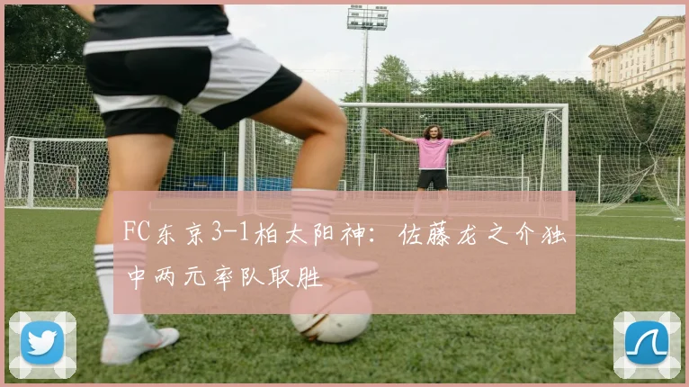 FC东京3-1柏太阳神：佐藤龙之介独中两元率队取胜